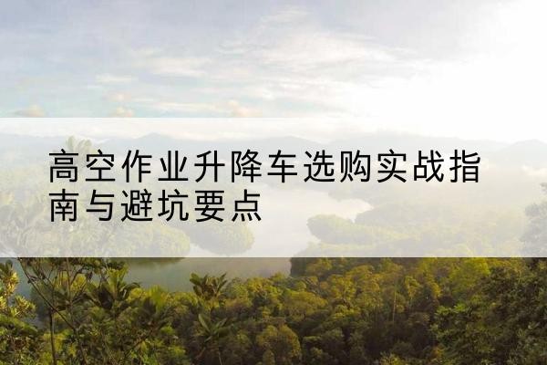 五寨升降车怎么选-高空作业升降车选购实战指南与避坑要点