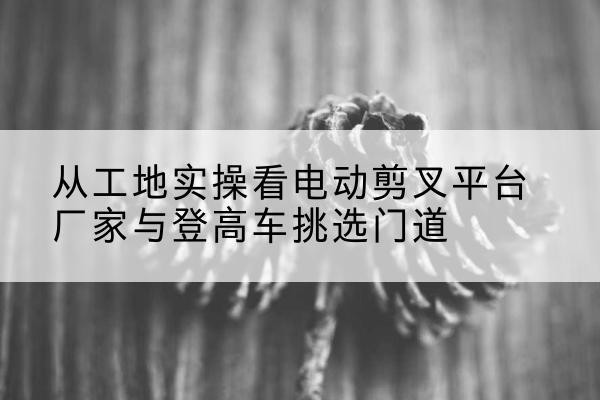 五寨电动剪叉升降平台厂家-从工地实操看电动剪叉平台厂家与登高车挑选门道