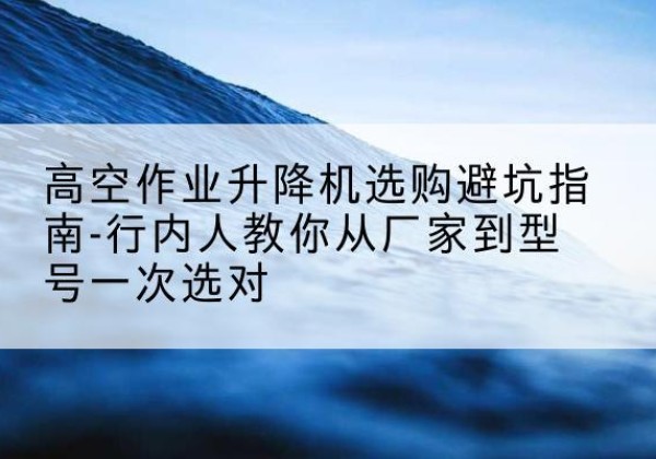 五寨升降平台厂家-高空作业升降机选购避坑指南-行内人教你从厂家到型号一次选对