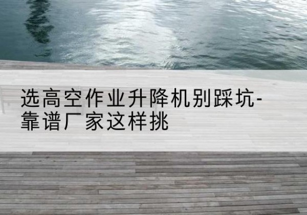 五寨剪叉式升降机厂家-选高空作业升降机别踩坑-靠谱厂家这样挑