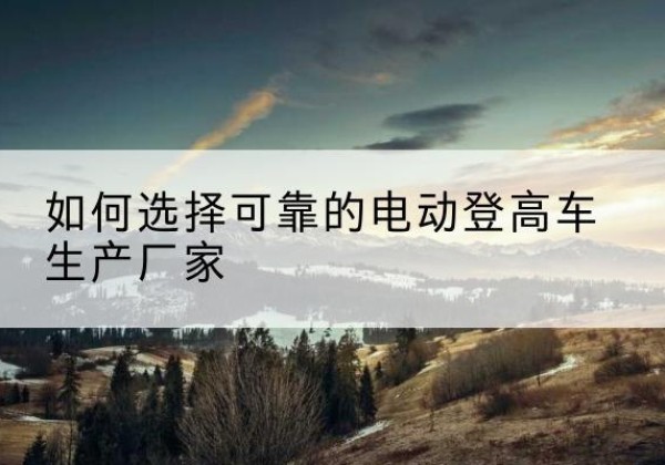 五寨电动登高车厂家-如何选择可靠的电动登高车生产厂家
