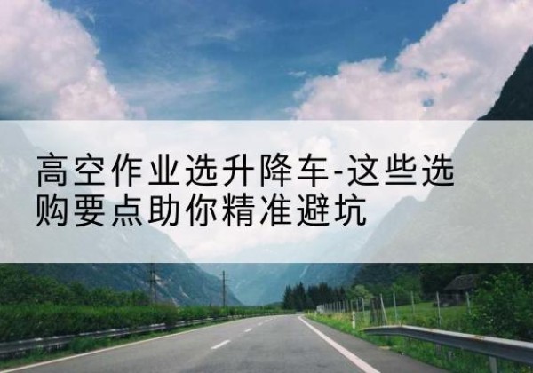 五寨升降车厂家-高空作业选升降车-这些选购要点助你*避坑