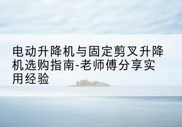 五寨电动升降机怎么选-电动升降机与固定剪叉升降机选购指南-老师傅分享实用经验