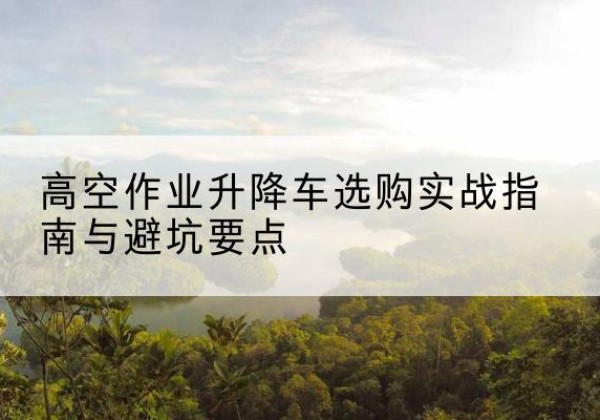 五寨升降车怎么选-高空作业升降车选购实战指南与避坑要点