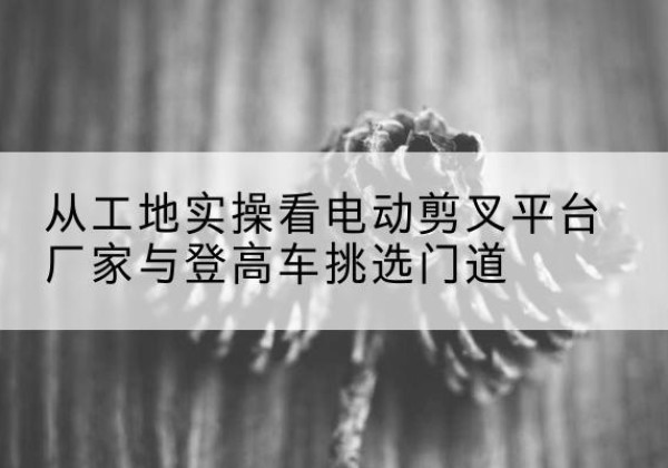 五寨电动剪叉升降平台厂家-从工地实操看电动剪叉平台厂家与登高车挑选门道